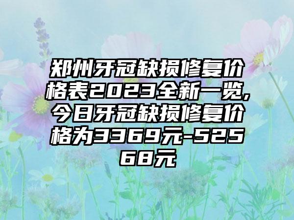 郑州牙冠缺损修复价格表2023全新一览,今日牙冠缺损修复价格为3369元-52568元