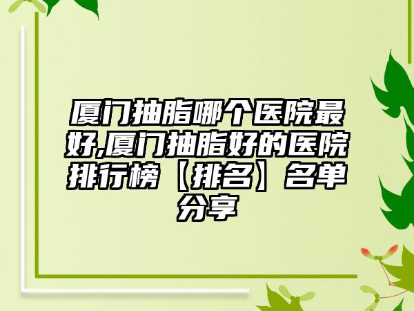 厦门抽脂哪个医院较好,厦门抽脂好的医院排行榜【排名】名单分享