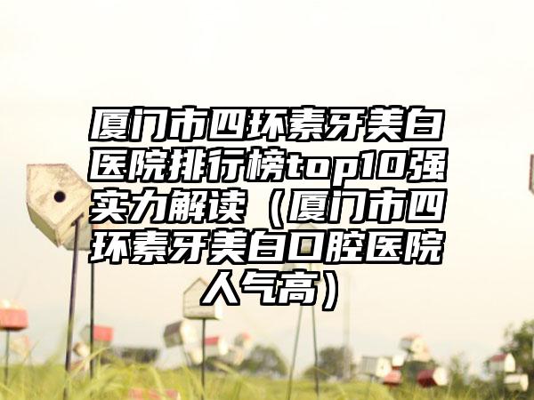 厦门市四环素牙美白医院排行榜top10强实力解读（厦门市四环素牙美白口腔医院人气高）