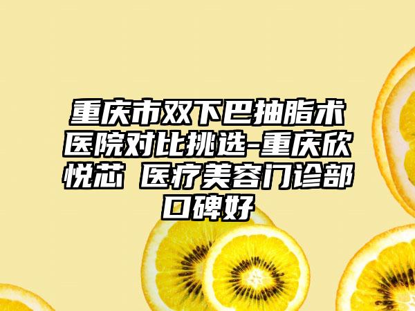 重庆市双下巴抽脂术医院对比挑选-重庆欣悦芯昇医疗美容门诊部口碑好