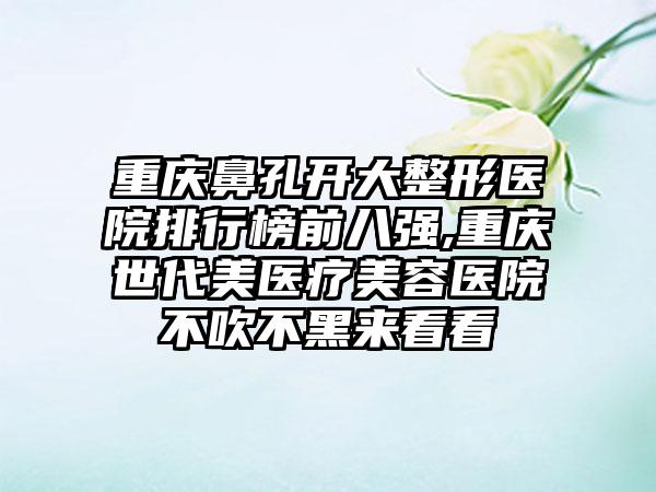 重庆鼻孔开大整形医院排行榜前八强,重庆世代美医疗美容医院不吹不黑来看看