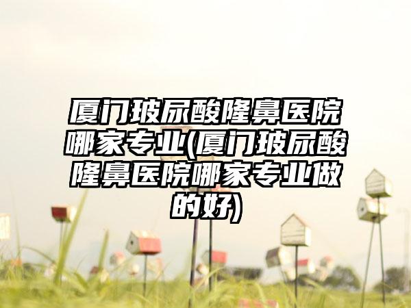 厦门玻尿酸隆鼻医院哪家正规(厦门玻尿酸隆鼻医院哪家正规做的好)