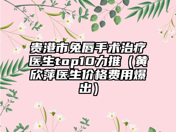 贵港市兔唇手术治疗医生top10力推（黄欣萍医生价格费用爆出）