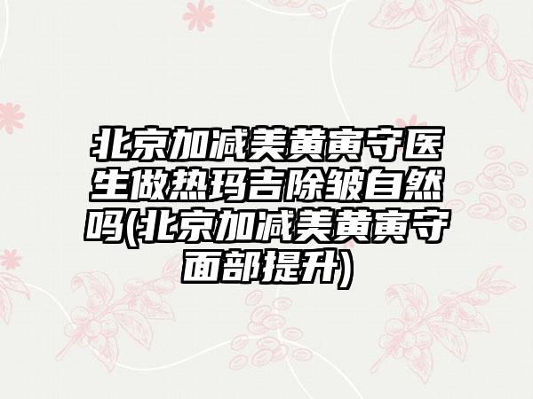 北京加减美黄寅守医生做热玛吉除皱自然吗(北京加减美黄寅守面部提升)