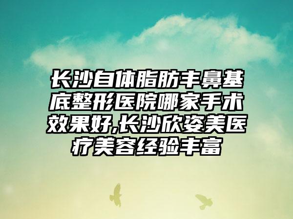 长沙自体脂肪丰鼻基底整形医院哪家手术成果好,长沙欣姿美医疗美容经验多