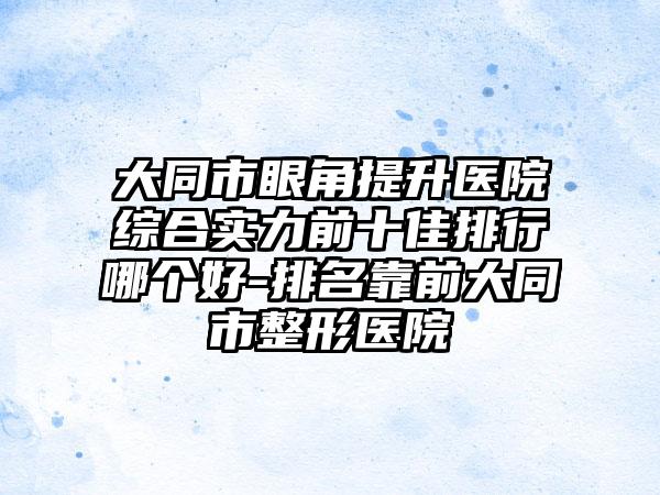 大同市眼角提升医院综合实力前十佳排行哪个好-排名靠前大同市整形医院