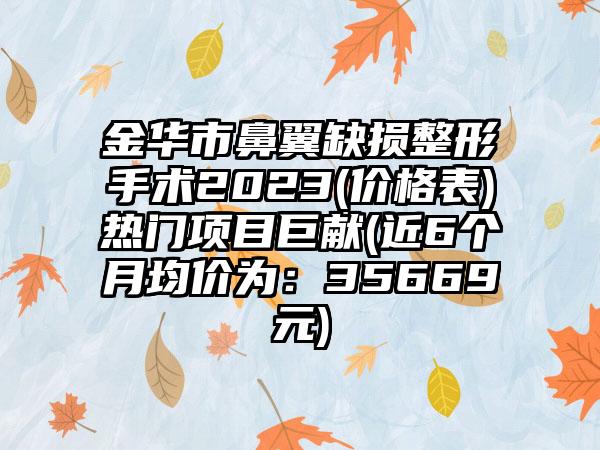 金华市鼻翼缺损整形手术2023(价格表)热门项目巨献(近6个月均价为：35669元)