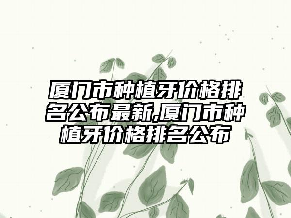 厦门市种植牙价格排名公布非常新,厦门市种植牙价格排名公布