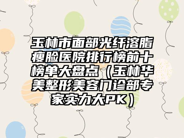 玉林市面部光纤溶脂瘦脸医院排行榜前十榜单大盘点（玉林华美整形美容门诊部骨干医生实力大PK）