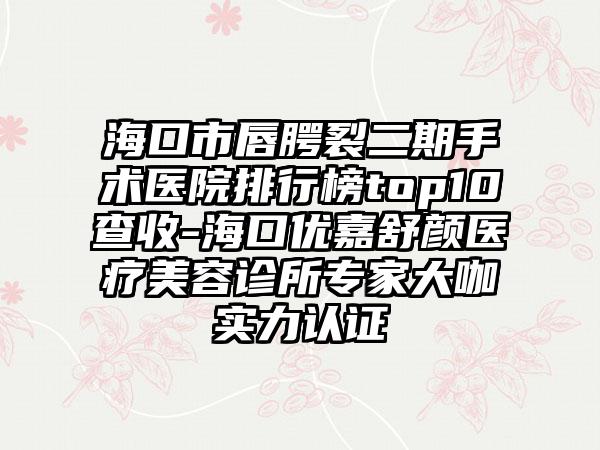 海口市唇腭裂二期手术医院排行榜top10查收-海口优嘉舒颜医疗美容诊所骨干医生大咖实力认证