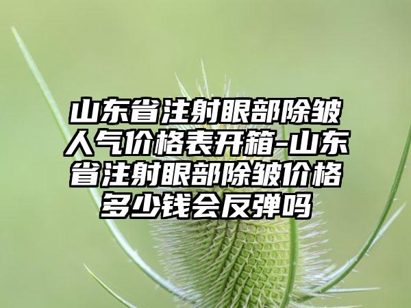 山东省注射眼部除皱人气价格表开箱-山东省注射眼部除皱价格多少钱会反弹吗