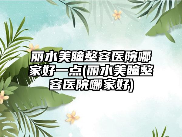 丽水美瞳整容医院哪家好一点(丽水美瞳整容医院哪家好)