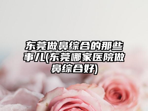 东莞做鼻综合的那些事儿(东莞哪家医院做鼻综合好)