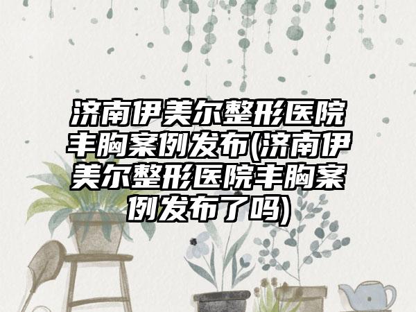 济南伊美尔整形医院丰胸实例发布(济南伊美尔整形医院丰胸实例发布了吗)