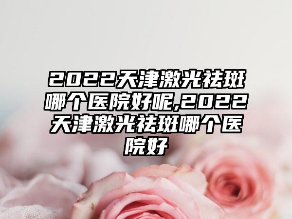 2022天津激光祛斑哪个医院好呢,2022天津激光祛斑哪个医院好