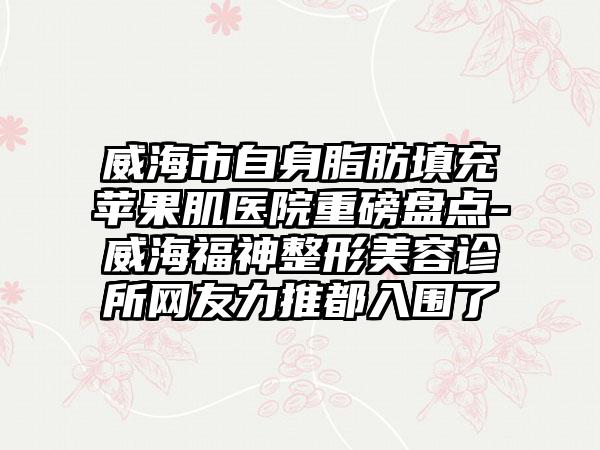 威海市自身脂肪填充苹果肌医院重磅盘点-威海福神整形美容诊所网友力推都入围了