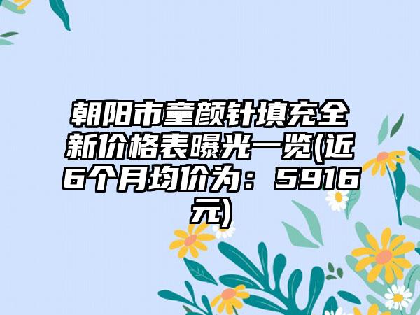 朝阳市童颜针填充全新价格表曝光一览(近6个月均价为：5916元)