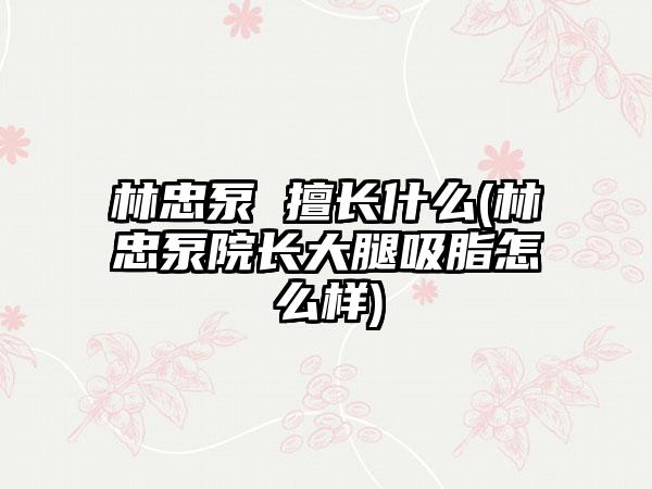 林忠泵 擅长什么(林忠泵院长大腿吸脂怎么样)