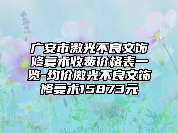 广安市激光不良文饰修复术收费价格表一览-均价激光不良文饰修复术15873元