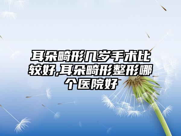 耳朵畸形几岁手术比较好,耳朵畸形整形哪个医院好