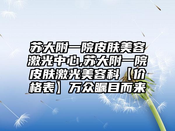 苏大附一院皮肤美容激光中心,苏大附一院皮肤激光美容科【价格表】万众瞩目而来