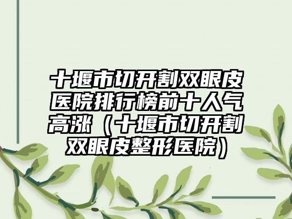 十堰市切开割双眼皮医院排行榜前十人气高涨（十堰市切开割双眼皮整形医院）