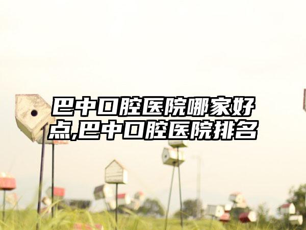 巴中口腔医院哪家好点,巴中口腔医院排名