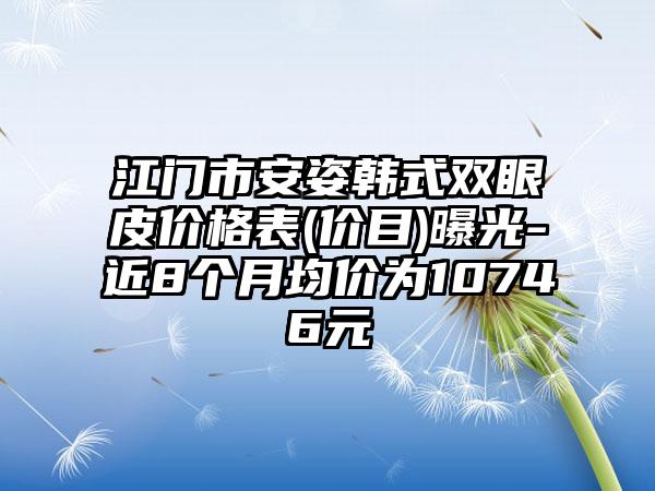 江门市安姿韩式双眼皮价格表(价目)曝光-近8个月均价为10746元