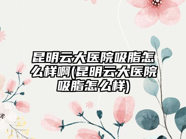 昆明云大医院吸脂怎么样啊(昆明云大医院吸脂怎么样)