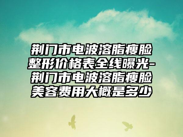 荆门市电波溶脂瘦脸整形价格表全线曝光-荆门市电波溶脂瘦脸美容费用大概是多少