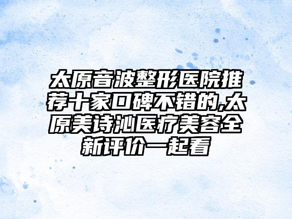 太原音波整形医院推荐十家口碑不错的,太原美诗沁医疗美容全新评价一起看