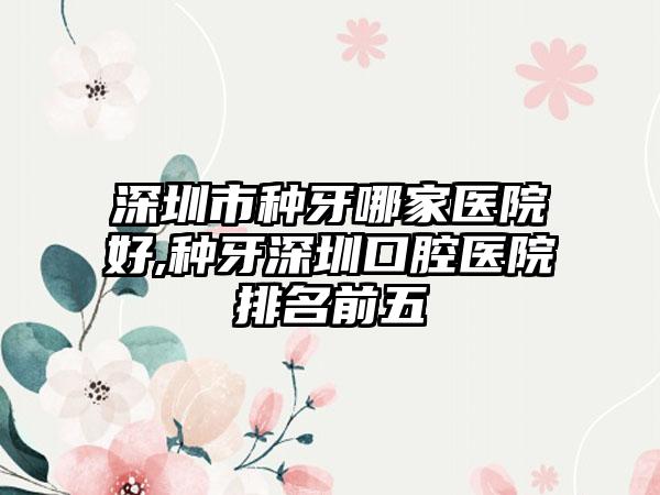 深圳市种牙哪家医院好,种牙深圳口腔医院排名前五