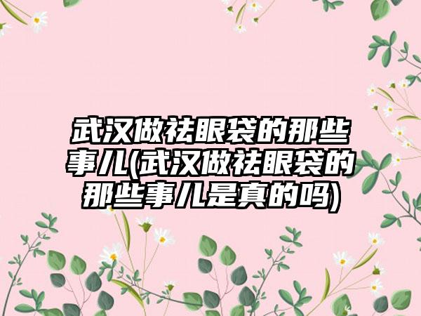 武汉做祛眼袋的那些事儿(武汉做祛眼袋的那些事儿是真的吗)