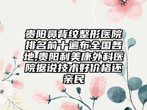 贵阳鼻背纹整形医院排名前十遍布全国各地,贵阳利美康外科医院据说技术好价格还亲民