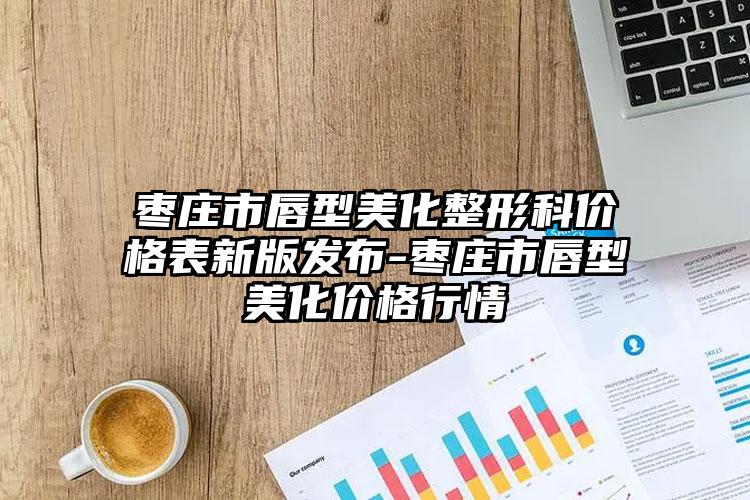 枣庄市唇型美化整形科价格表新版发布-枣庄市唇型美化价格行情