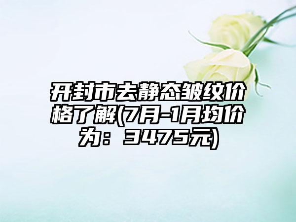 开封市去静态皱纹价格了解(7月-1月均价为：3475元)