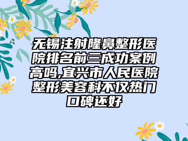 无锡注射七元医院排名前三成功实例高吗,宜兴市人民医院整形美容科不仅热门口碑还好