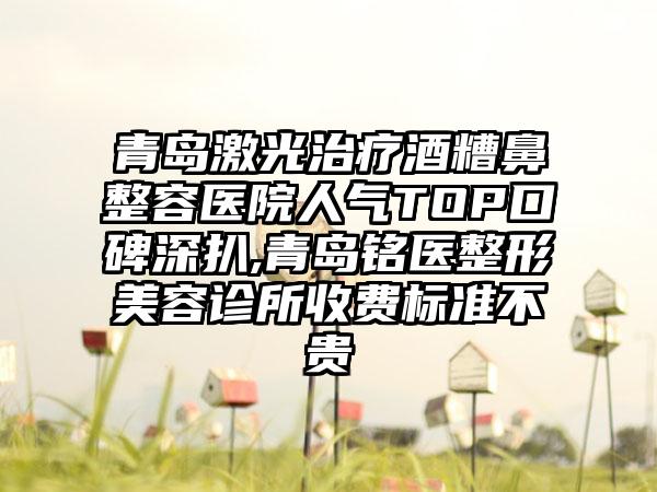 青岛激光治疗酒糟鼻整容医院人气TOP口碑深扒,青岛铭医整形美容诊所收费标准不贵