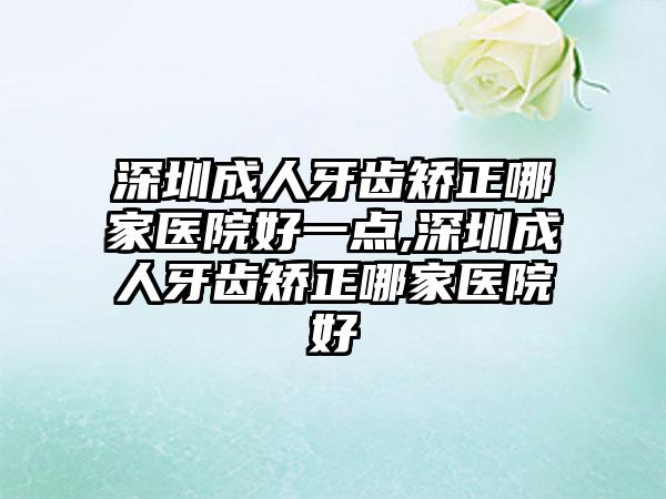 深圳成人牙齿矫正哪家医院好一点,深圳成人牙齿矫正哪家医院好