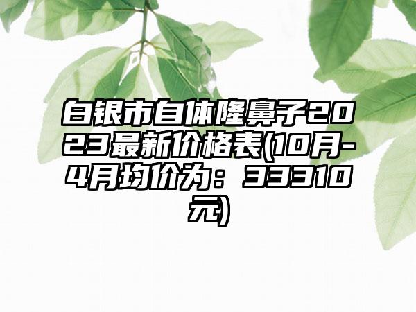 白银市自体隆鼻子2023非常新价格表(10月-4月均价为：33310元)