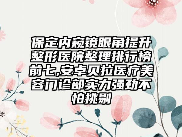 保定内窥镜眼角提升整形医院整理排行榜前七,安卓贝拉医疗美容门诊部实力强劲不怕挑剔