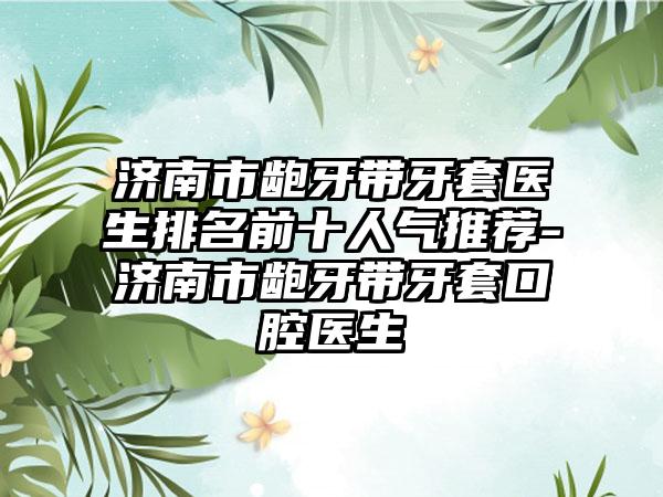 济南市龅牙带牙套医生排名前十人气推荐-济南市龅牙带牙套口腔医生