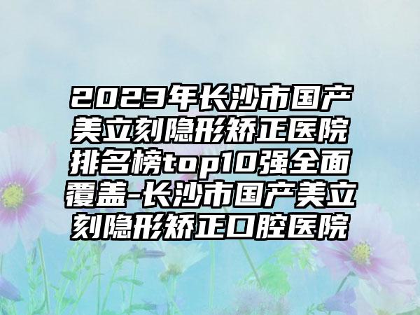 2023年长沙市国产美立刻隐形矫正医院排名榜top10强多面覆盖-长沙市国产美立刻隐形矫正口腔医院