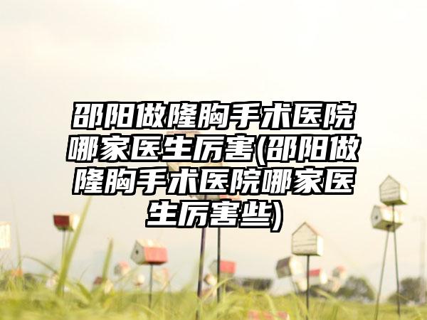 邵阳做隆胸手术医院哪家医生厉害(邵阳做隆胸手术医院哪家医生厉害些)