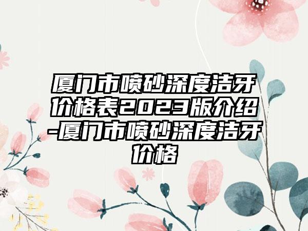 厦门市喷砂深度洁牙价格表2023版介绍-厦门市喷砂深度洁牙价格