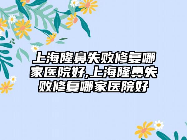 上海隆鼻失败修复哪家医院好,上海隆鼻失败修复哪家医院好