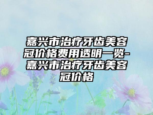 嘉兴市治疗牙齿美容冠价格费用透明一览-嘉兴市治疗牙齿美容冠价格