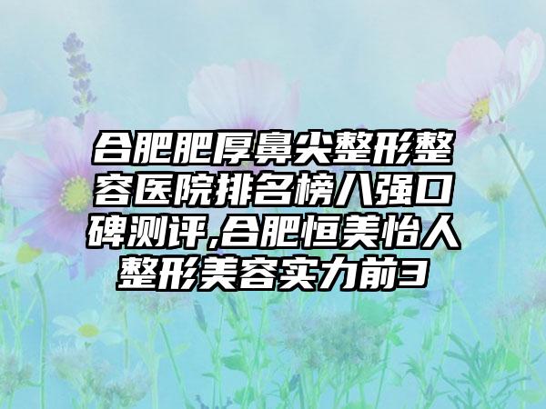 合肥肥厚鼻尖整形整容医院排名榜八强口碑测评,合肥恒美怡人整形美容实力前3