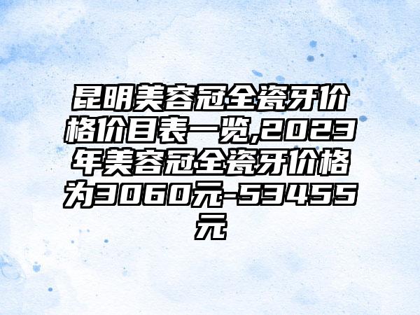 昆明美容冠全瓷牙价格价目表一览,2023年美容冠全瓷牙价格为3060元-53455元