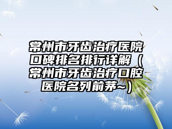 常州市牙齿治疗医院口碑排名排行详解（常州市牙齿治疗口腔医院名列前茅~）